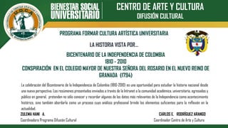 CENTRO DE ARTE Y CULTURA
DIFUSIÓN CULTURAL
PROGRAMA FORMAR CULTURA ARTÍSTICA UNIVERSITARIA
BICENTENARIO DE LA INDEPENDENCIA DE COLOMBIA
1810 - 2010
CONSPIRACIÓN EN EL COLEGIO MAYOR DE NUESTRA SEÑORA DEL ROSARIO EN EL NUEVO REINO DE
GRANADA (1794)
LA HISTORIA VISTA POR…
La celebración del Bicentenario de la Independencia de Colombia (1810-2010) es una oportunidad para estudiar la historia nacional desde
una nueva perspectiva. Los resúmenes presentados enviados a través de la Intranet a la comunidad académica, universitaria, egresados y
público en general, pretenden no sólo conocer y recordar algunos de los datos más relevantes de la Independencia como acontecimiento
histórico, sino también abordarla como un proceso cuyo análisis profesional brinde los elementos suficientes para la reflexión en la
actualidad.
ZULEMA HANI A. CARLOS E. RODRÍGUEZ ARANGO
Coordinadora Programa Difusión Cultural Coordinador Centro de Arte y Cultura
 