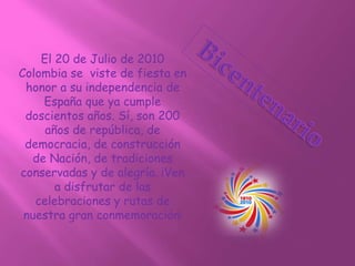 El 20 de Julio de 2010
Colombia se viste de fiesta en
honor a su independencia de
España que ya cumple
doscientos años. Sí, son 200
años de república, de
democracia, de construcción
de Nación, de tradiciones
conservadas y de alegría. ¡Ven
a disfrutar de las
celebraciones y rutas de
nuestra gran conmemoración!
 