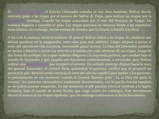 El 25 de julio de 1819 , el Ejército Libertador contaba ya con 2600 hombres. Bolívar decide
entonces guiar a las tropas por el camino del Salitre de Paipa, para realizar un ataque por la
retaguardia enemiga. Cuando las tropas avanzaban por el este del Pantano de Vargas, los
realistas llegaron a cerrarles el paso. Las tropas patriotas se situaron frente a las españolas;
éstas últimas, sin embargo, tenían ventaja de terreno, que inclinaría la batalla a su favor.
A las 11 de la mañana inició el combate. El general Bolívar indicó a las tropas de caballería que
debían quedarse en la retaguardia, reservadas para más adelante. Luego, empezó a enviar al
resto del ejército en olas sucesivas, intentando ganar terreno. La idea del Libertador consistía
en incitar a Barreiro a enviar sus reservas a la batalla con cada retroceso de sus tropas. Luego de
dos horas de combate, las tropas realistas obligaron a la izquierda patriota, que estaban bajo el
mando de Santander y que cargaba con bayonetas continuamente, a retroceder, pero Bolívar
ordenó una contraofensiva que recuperó el terreno. Un soldado enemigo disparó hacia la nuca
del general Santander; el coronel París, quitándole la guerrera, verificó que el proyectil no
penetró la piel. Barreiro envió entonces el resto del ejército español para repeler a los patriotas,
es precisamente en ese momento cuando el General Barreiro grita " Ya ni Dios me quita la
victoria", los patriotas retrocedieron totalmente desorientados, con lo que la victoria española
se vio prácticamente asegurada. En ese momento el jefe patriota envió al combate a la legión
británica, bajo el mando de James Rooke, que cargó contra los enemigos. Este movimiento
detuvo el avance de las tropas españolas, que sin embargo continuaron la lucha ferozmente.
 