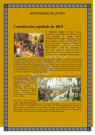 BICENTENARIO DE LA PEPA



Constitución española de 1812
                                                  La Constitución española de 1812, conocida
                                                  popularmente como La Pepa, fue promulgada por las
                                                  Cortes      Generales      de    España,       reunidas
                                                  extraordinariamente en Cádiz, el 19 de marzo de 1812.
                                                  Se le ha otorgado una gran importancia histórica por
                                                  tratarse de la primera constitución promulgada en
                                                  España, además de ser una de las más liberales de su
                                                  tiempo. Respecto al origen de su sobrenombre, la
                                                  Pepa, no está muy claro aún, pero parece que fue un
                                                  recurso indirecto tras su derogación para referirse a
                                                  ella, debido a que fue promulgada el día de San José.

Oficialmente estuvo en vigor sólo dos años, desde su promulgación hasta su derogación en Valencia, el 4
de mayo de 1814, tras el regreso a España de Fernando VII.[3] Posteriormente se volvió a aplicar durante
el Trienio Liberal (1820-1823), así como durante un breve período en 1836-1837, bajo el gobierno
progresista que preparaba la Constitución de 1837. Sin embargo, apenas si entró en vigor de facto, puesto
que en su período de gestación buena parte de España se encontraba en manos del gobierno pro-francés
de José I de España, otra en mano de juntas interinas más preocupadas en organizar su oposición a José I
y el resto de los territorios de la corona española (los virreinatos) se hallaban en un estado de confusión y
vacío de poder causado por la invasión napoleónica.

La constitución establecía la soberanía en la Nación (ya no en el rey), la monarquía constitucional, la
separación de poderes la limitación
de los del rey, el sufragio universal
masculinoindirecto, la libertad de
imprenta, la libertad de industria, el
derecho de propiedad o la
fundamental abolición de los
señoríos, entre otras cuestiones, por
lo que "no incorporó una tabla de
derechos y libertades, pero sí
recogió algunos derechos dispersos
en su articulado".

Por contra, el texto consagraba a
España como Estado confesional
católico, prohibiendo expresamente en su art. 12 cualquier otra religión, y el rey lo seguía siendo "por la
gracia de Dios y la Constitución". Del mismo modo, este texto constitucional no contempló el
reconocimiento de ningún derecho para las mujeres, ni siquiera el de ciudadanía [8] (la palabra "mujer"
misma aparece escrita una sola vez, en una cita accesoria dentro del art. 22), aunque con ello estaban en
plena sintonía con la mayoría de la sociedad española y la Europa del momento.
 