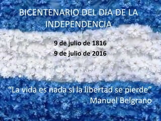 BICENTENARIO DEL DIA DE LA
INDEPENDENCIA
9 de julio de 1816
9 de julio de 2016
“La vida es nada si la libertad se pierde”
Manuel Belgrano
 
