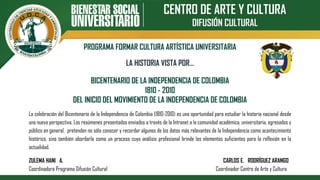 CENTRO DE ARTE Y CULTURA
DIFUSIÓN CULTURAL
PROGRAMA FORMAR CULTURA ARTÍSTICA UNIVERSITARIA
BICENTENARIO DE LA INDEPENDENCIA DE COLOMBIA
1810 - 2010
DEL INICIO DEL MOVIMIENTO DE LA INDEPENDENCIA DE COLOMBIA
LA HISTORIA VISTA POR…
La celebración del Bicentenario de la Independencia de Colombia (1810-2010) es una oportunidad para estudiar la historia nacional desde
una nueva perspectiva. Los resúmenes presentados enviados a través de la Intranet a la comunidad académica, universitaria, egresados y
público en general, pretenden no sólo conocer y recordar algunos de los datos más relevantes de la Independencia como acontecimiento
histórico, sino también abordarla como un proceso cuyo análisis profesional brinde los elementos suficientes para la reflexión en la
actualidad.
ZULEMA HANI A. CARLOS E. RODRÍGUEZ ARANGO
Coordinadora Programa Difusión Cultural Coordinador Centro de Arte y Cultura
 