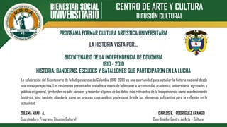 CENTRO DE ARTE Y CULTURA
DIFUSIÓN CULTURAL
PROGRAMA FORMAR CULTURA ARTÍSTICA UNIVERSITARIA
BICENTENARIO DE LA INDEPENDENCIA DE COLOMBIA
1810 - 2010
HISTORIA: BANDERAS, ESCUDOS Y BATALLONES QUE PARTICIPARON EN LA LUCHA
LA HISTORIA VISTA POR…
La celebración del Bicentenario de la Independencia de Colombia (1810-2010) es una oportunidad para estudiar la historia nacional desde
una nueva perspectiva. Los resúmenes presentados enviados a través de la Intranet a la comunidad académica, universitaria, egresados y
público en general, pretenden no sólo conocer y recordar algunos de los datos más relevantes de la Independencia como acontecimiento
histórico, sino también abordarla como un proceso cuyo análisis profesional brinde los elementos suficientes para la reflexión en la
actualidad.
ZULEMA HANI A. CARLOS E. RODRÍGUEZ ARANGO
Coordinadora Programa Difusión Cultural Coordinador Centro de Arte y Cultura
 