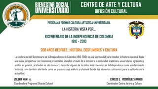 CENTRO DE ARTE Y CULTURA
DIFUSIÓN CULTURAL
PROGRAMA FORMAR CULTURA ARTÍSTICA UNIVERSITARIA
BICENTENARIO DE LA INDEPENDENCIA DE COLOMBIA
1810 - 2010
200 AÑOS DESPUÉS…HISTORIA, COSTUMBRES Y CULTURA
LA HISTORIA VISTA POR…
La celebración del Bicentenario de la Independencia de Colombia (1810-2010) es una oportunidad para estudiar la historia nacional desde
una nueva perspectiva. Los resúmenes presentados enviados a través de la Intranet a la comunidad académica, universitaria, egresados y
público en general, pretenden no sólo conocer y recordar algunos de los datos más relevantes de la Independencia como acontecimiento
histórico, sino también abordarla como un proceso cuyo análisis profesional brinde los elementos suficientes para la reflexión en la
actualidad.
ZULEMA HANI A. CARLOS E. RODRÍGUEZ ARANGO
Coordinadora Programa Difusión Cultural Coordinador Centro de Arte y Cultura
 