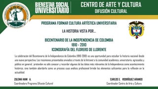 CENTRO DE ARTE Y CULTURA
DIFUSIÓN CULTURAL
PROGRAMA FORMAR CULTURA ARTÍSTICA UNIVERSITARIA
BICENTENARIO DE LA INDEPENDENCIA DE COLOMBIA
1810 - 2010
ICONOGRAFÍA DEL FLORERO DE LLORENTE
LA HISTORIA VISTA POR…
La celebración del Bicentenario de la Independencia de Colombia (1810-2010) es una oportunidad para estudiar la historia nacional desde
una nueva perspectiva. Los resúmenes presentados enviados a través de la Intranet a la comunidad académica, universitaria, egresados y
público en general, pretenden no sólo conocer y recordar algunos de los datos más relevantes de la Independencia como acontecimiento
histórico, sino también abordarla como un proceso cuyo análisis profesional brinde los elementos suficientes para la reflexión en la
actualidad.
ZULEMA HANI A. CARLOS E. RODRÍGUEZ ARANGO
Coordinadora Programa Difusión Cultural Coordinador Centro de Arte y Cultura
 