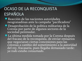 OCASO DE LA RECONQUISTA
ESPAÑOLA
Reacción de las nacientes autoridades
neogranadinas ante la campaña “pacificadora”
Desaprobación de la política militarista de la
Corona por parte de algunos sectores de la
sociedad peninsular.
La última medida tomada por la Corona después
del fracaso de la reconquista, de enviar emisarios
que negociaran ciertas concesiones para las
colonias a cambio del sometimiento a la autoridad
del rey, fracasaría, pues llegaba demasiado tarde:
ya todo estaba consumado.
 