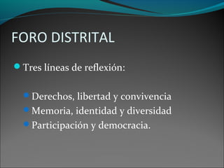FORO DISTRITAL
Tres líneas de reflexión:
Derechos, libertad y convivencia
Memoria, identidad y diversidad
Participación y democracia.
 