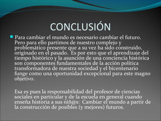 Para cambiar el mundo es necesario cambiar el futuro.
Pero para ello partimos de nuestro complejo y
problemático presente que a su vez ha sido construido,
originado en el pasado. Es por esto que el aprendizaje del
tiempo histórico y la asunción de una conciencia histórica
son componentes fundamentales de la acción política
transformadora de nuestra sociedad y el bicentenario
funge como una oportunidad excepcional para este magno
objetivo.
Esa es pues la responsabilidad del profesor de ciencias
sociales en particular y de la escuela en general cuando
enseña historia a sus niñ@s: Cambiar el mundo a partir de
la construcción de posibles (y mejores) futuros.
CONCLUSIÓN
 