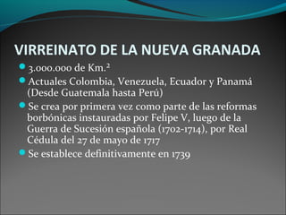 VIRREINATO DE LA NUEVA GRANADA
3.000.000 de Km.²
Actuales Colombia, Venezuela, Ecuador y Panamá
(Desde Guatemala hasta Perú)
Se crea por primera vez como parte de las reformas
borbónicas instauradas por Felipe V, luego de la
Guerra de Sucesión española (1702-1714), por Real
Cédula del 27 de mayo de 1717
Se establece definitivamente en 1739
 