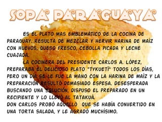 Es El plato mas emblemático de la cocina de Paraguay. resulta de mezclar y hervir harina de maíz con huevos, queso fresco, cebolla picada y leche cuajada. La cocinera del presidente Carlos A. López, preparaba el delicioso plato “tykuetï” todos los días, pero un día se le fue la mano con la harina de maíz y la preparación resultó demasiado espesa. Desesperada buscando una solución, dispuso el preparado en un recipiente y lo llevó al tatakuá. Don Carlos probó aquello  que se había convertido en una torta salada, y le agradó muchísimo. 