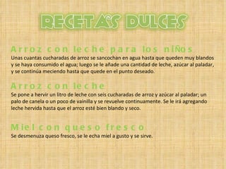 Arroz con leche para los ni Ñ os  Unas cuantas cucharadas de arroz se sancochan en agua hasta que queden muy blandos y se haya consumido el agua; luego se le añade una cantidad de leche, azúcar al paladar, y se continúa meciendo hasta que quede en el punto deseado . Arroz con leche  Se pone a hervir un litro de leche con seis cucharadas de arroz y azúcar al paladar; un palo de canela o un poco de vainilla y se revuelve continuamente. Se le irá agregando leche hervida hasta que el arroz esté bien blando y seco. Miel con queso fresco  Se desmenuza queso fresco, se le echa miel a gusto y se sirve. 