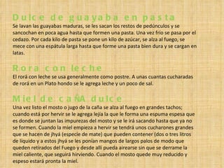 Dulce de guayaba en pasta Se lavan las guayabas maduras, se les sacan los restos de pedúnculos y se sancochan en poca agua hasta que formen una pasta. Una vez frío se pasa por el cedazo. Por cada kilo de pasta se pone un kilo de azúcar, se alza al fuego, se mece con una espátula larga hasta que forme una pasta bien dura y se cargan en latas. Rora con leche  El rorá con leche se usa generalmente como postre. A unas cuantas cucharadas de rorá en un Plato hondo se le agrega leche y un poco de sal. Miel de ca Ñ A dulce  Una vez listo el mosto o jugo de la caña se alza al fuego en grandes tachos; cuando está por hervir se le agrega lejía la que le forma una espuma espesa que es donde se juntan las impurezas del mosto y se le irá sacando hasta que ya no se formen. Cuando la miel empieza a hervir se tendrá unos cucharones grandes que se hacen de jhyá (especie de mate) que pueden contener (dos o tres litros de líquido y a estos jhyá se les ponían mangos de largos palos de modo que queden retirados del Fuego y desde allí pueda airearse sin que se derrame la miel caliente, que seguirá hirviendo. Cuando el mosto quede muy reducido y espeso estará pronta la miel. 