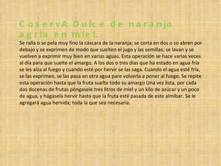 CoservA Dulce de naranja agria en miel. Se ralla o se pela muy fino la cáscara de la naranja; se corta en dos o so abren por debajo y se exprimen de modo que suelten el jugo y las semillas; se lavan y se vuelven a exprimir muy bien en varias aguas. Esta operación se hace varias veces al día para que suelte el amargo. A los dos o tres días que ha estado en agua fría se les alza al fuego y cuando esté por hervir se las saga. Cuando el agua esté fría, se las exprimen, se las pasa en otra agua pare volverla a poner al fuego. Se repite esta operación hasta que la fruta suelte todo su amargo Una vez lista, por cada dos docenas de frutas póngasele tres litros de miel y un kilo de azúcar y un poco de agua, y hágasela hervir hasta que la fruta esté pasada de este almíbar. Se le agregará agua hervida; toda la que sea necesaria. 