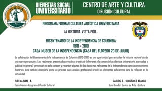 CENTRO DE ARTE Y CULTURA
DIFUSIÓN CULTURAL
PROGRAMA FORMAR CULTURA ARTÍSTICA UNIVERSITARIA
BICENTENARIO DE LA INDEPENDENCIA DE COLOMBIA
1810 - 2010
CASA MUSEO DE LA INDEPENDENCIA (CASA DEL FLORERO 20 DE JULIO)
LA HISTORIA VISTA POR…
La celebración del Bicentenario de la Independencia de Colombia (1810-2010) es una oportunidad para estudiar la historia nacional desde
una nueva perspectiva. Los resúmenes presentados enviados a través de la Intranet a la comunidad académica, universitaria, egresados y
público en general, pretenden no sólo conocer y recordar algunos de los datos más relevantes de la Independencia como acontecimiento
histórico, sino también abordarla como un proceso cuyo análisis profesional brinde los elementos suficientes para la reflexión en la
actualidad.
ZULEMA HANI A. CARLOS E. RODRÍGUEZ ARANGO
Coordinadora Programa Difusión Cultural Coordinador Centro de Arte y Cultura
 
