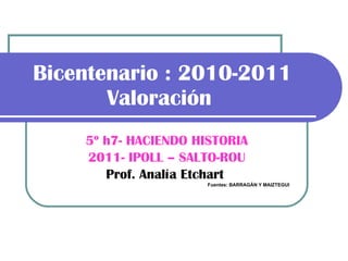 Bicentenario : 2010-2011 Valoración   5º h7- HACIENDO HISTORIA 2011- IPOLL – SALTO-ROU Prof. Analía Etchart   Fuentes: BARRAGÁN Y MAIZTEGUI 