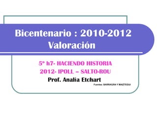 Bicentenario : 2010-2012
       Valoración
    5º h7- HACIENDO HISTORIA
    2012- IPOLL – SALTO-ROU
       Prof. Analía Etchart
                      Fuentes: BARRAGÁN Y MAIZTEGUI
 