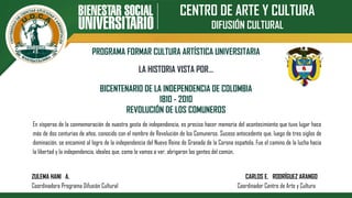 CENTRO DE ARTE Y CULTURA
DIFUSIÓN CULTURAL
PROGRAMA FORMAR CULTURA ARTÍSTICA UNIVERSITARIA
BICENTENARIO DE LA INDEPENDENCIA DE COLOMBIA
1810 - 2010
REVOLUCIÓN DE LOS COMUNEROS
LA HISTORIA VISTA POR…
En vísperas de la conmemoración de nuestra gesta de independencia, es preciso hacer memoria del acontecimiento que tuvo lugar hace
más de dos centurias de años, conocido con el nombre de Revolución de los Comuneros. Suceso antecedente que, luego de tres siglos de
dominación, se encaminó al logro de la independencia del Nuevo Reino de Granada de la Corona española. Fue el camino de la lucha hacia
la libertad y la independencia, ideales que, como lo vamos a ver, abrigaron las gentes del común.
ZULEMA HANI A. CARLOS E. RODRÍGUEZ ARANGO
Coordinadora Programa Difusión Cultural Coordinador Centro de Arte y Cultura
 