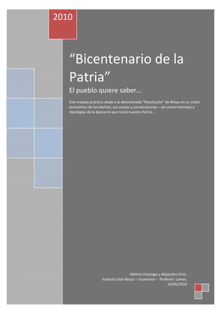 2010



   “Bicentenario de la
   Patria”
   El pueblo quiere saber…
   Este trabajo práctico alude a la denominada “Revolución” de Mayo en su visión
   económica de los hechos; sus causas y consecuencias – así como intereses e
   ideologías de la época en que nació nuestra Patria…




                                      Melina Urquiaga y Alejandro Ortiz.
                      Instituto Don Bosco – Economía – Profesor: Lamas.
                                                            14/05/2010
 