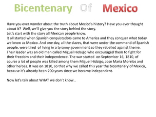 Bicentenary Mexico Of Have you ever wonder about the truth about Mexico’s history? Have you ever thought about it?  Well, we’ll give you the story behind the story. Let’s start with the story all Mexican people know. It all started when Spanish conquistadors came to America and they conquer what today we know as Mexico. And one day, all the slaves, that were under the command of Spanish people, were tired  of living in a tyranny government so they rebelled against theme. Their leader was an old man called Miguel Hidalgo who encouraged them to fight for their freedom and their independence. The war started  on September 16, 1810, of course a lot of people was killed among them Miguel Hidalgo, Jose Maria Morelos and other heroes. It was on 1810, so that why we called this year the bicentenary of Mexico, because it’s already been 200 years since we became independent. Now let’s talk about WHAT we don’t know… 