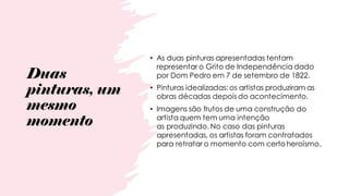 Duas
pinturas, um
mesmo
momento
• As duas pinturas apresentadas tentam
representar o Grito de Independência dado
por Dom Pedro em 7 de setembro de 1822.
• Pinturas idealizadas: os artistas produziram as
obras décadas depois do acontecimento.
• Imagens são frutos de uma construção do
artista quem tem uma intenção
as produzindo. No caso das pinturas
apresentadas, os artistas foram contratados
para retratar o momento com certo heroísmo.
 