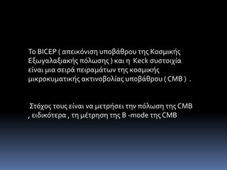 Το BICEP ( απεικόνιση υποβάθρου της Κοσμικής 
Εξωγαλαξιακής πόλωσης ) και η Keck συστοιχία 
είναι μια σειρά πειραμάτων της κοσμικής 
μικροκυματικής ακτινοβολίας υποβάθρου ( CMB ) . 
Στόχος τους είναι να μετρήσει την πόλωση της CMB 
, ειδικότερα , τη μέτρηση της Β -mode της CMB 
 