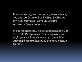 Τα πειράματα έχουν τρεις γενιές των οργάνων , 
που αποτελούνται από τα BICEP1 , BICEP2 και 
την Keck συστοιχία , με το BICEP3 που 
κατασκευάζεται από το 2014. 
Στις 17 Μαρτίου 2014, η συνεργασία ανακοίνωσε 
ότι το BICEP2 είχε κάνει την πρώτη ανίχνευση 
της λεγόμενης B-mode πόλωσης , μια πιθανή 
υπογραφή του πληθωρισμού στο πολύ πρώιμο 
Σύμπαν . 
 