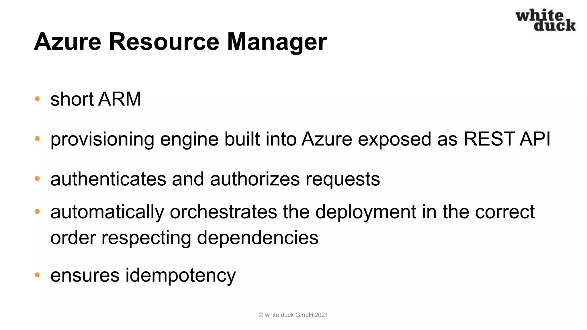 Azure Resource Manager
• short ARM
• provisioning engine built into Azure exposed as REST API
• authenticates and authorizes requests
• automatically orchestrates the deployment in the correct
order respecting dependencies
• ensures idempotency
© white duck GmbH 2021
 