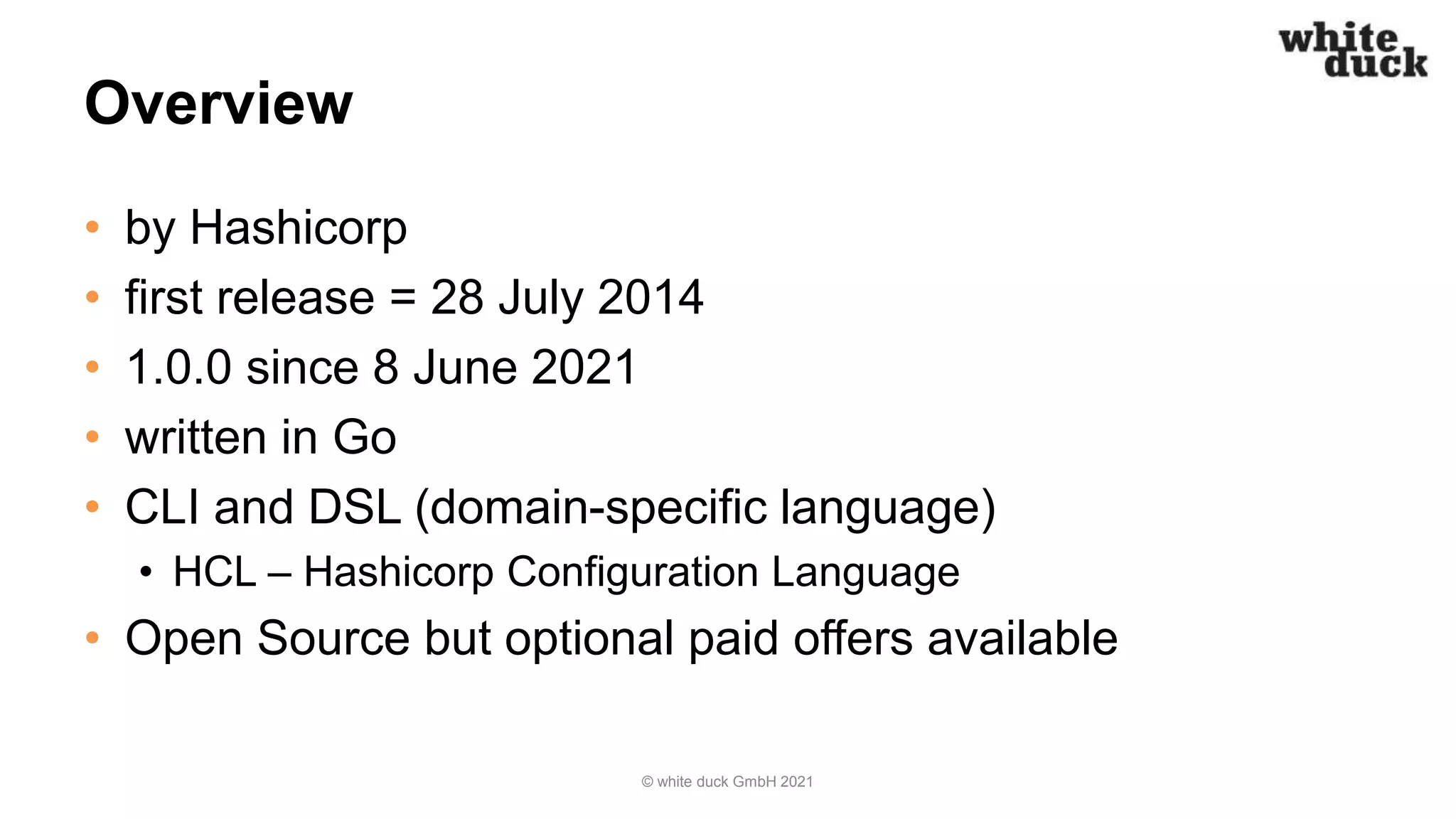 Overview
• by Hashicorp
• first release = 28 July 2014
• 1.0.0 since 8 June 2021
• written in Go
• CLI and DSL (domain-specific language)
• HCL – Hashicorp Configuration Language
• Open Source but optional paid offers available
© white duck GmbH 2021
 