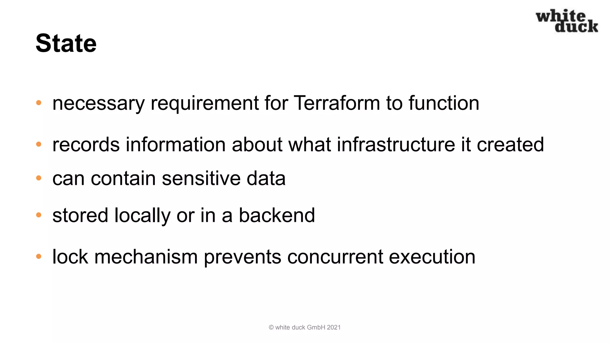State
• necessary requirement for Terraform to function
• records information about what infrastructure it created
• can contain sensitive data
• stored locally or in a backend
• lock mechanism prevents concurrent execution
© white duck GmbH 2021
 