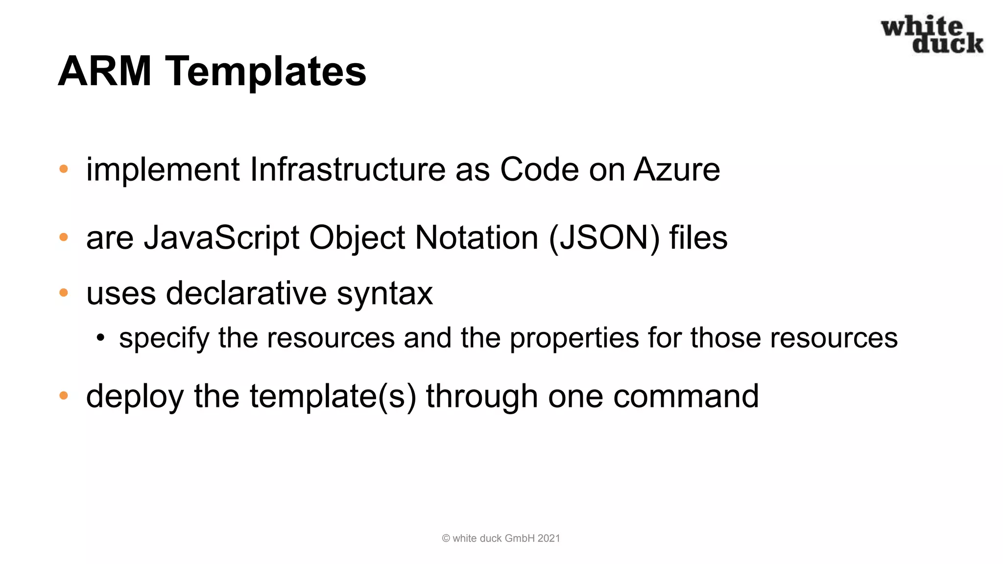 ARM Templates
• implement Infrastructure as Code on Azure
• are JavaScript Object Notation (JSON) files
• uses declarative syntax
• specify the resources and the properties for those resources
• deploy the template(s) through one command
© white duck GmbH 2021
 