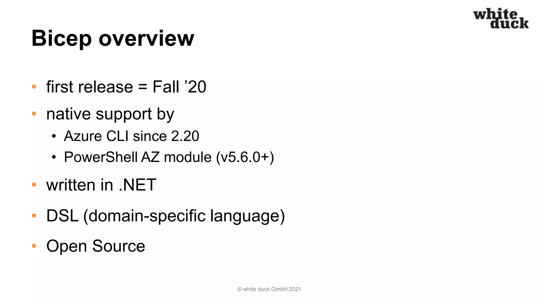 Bicep overview
• first release = Fall ’20
• native support by
• Azure CLI since 2.20
• PowerShell AZ module (v5.6.0+)
• written in .NET
• DSL (domain-specific language)
• Open Source
© white duck GmbH 2021
 