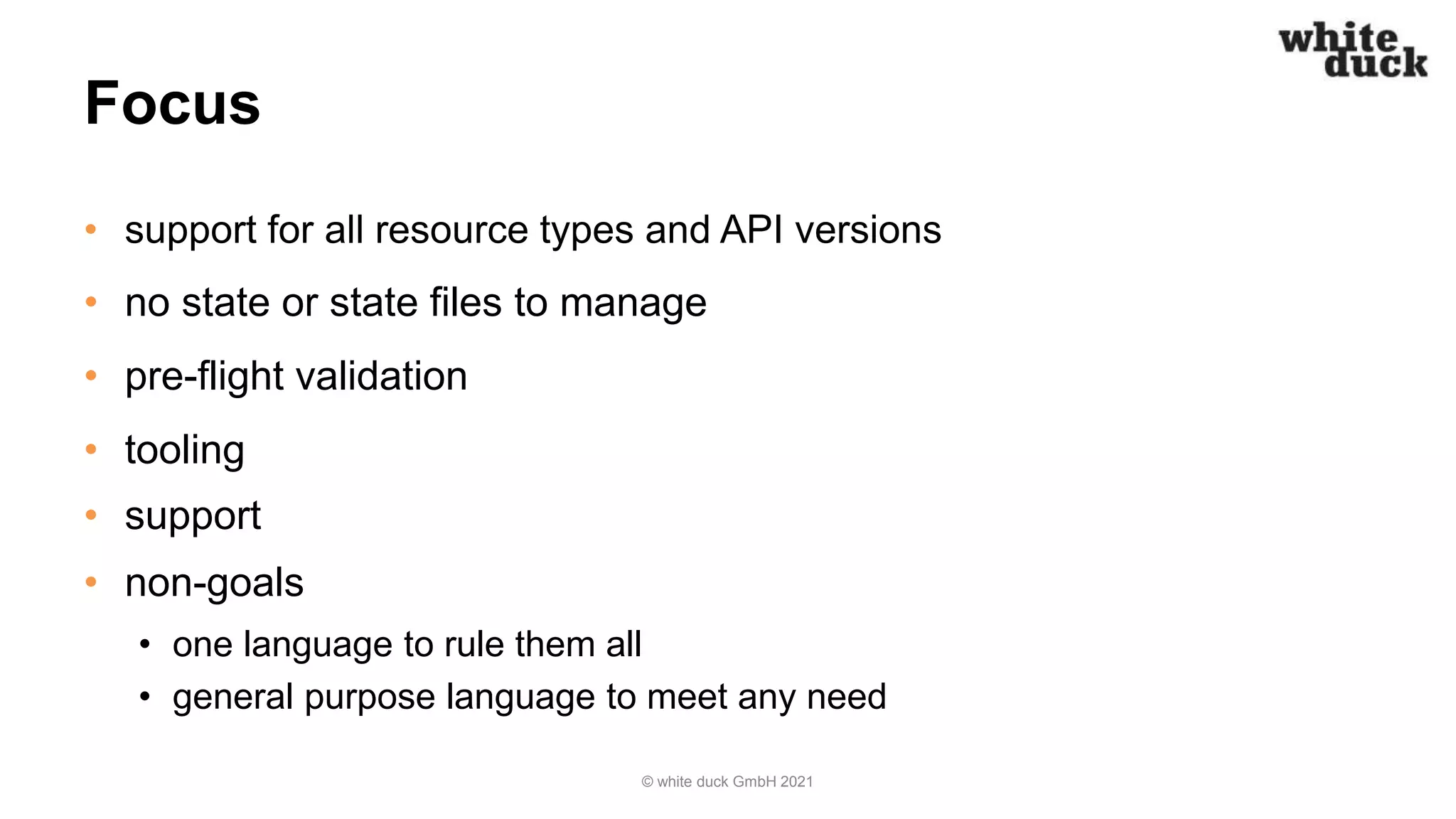 Focus
• support for all resource types and API versions
• no state or state files to manage
• pre-flight validation
• tooling
• support
• non-goals
• one language to rule them all
• general purpose language to meet any need
© white duck GmbH 2021
 