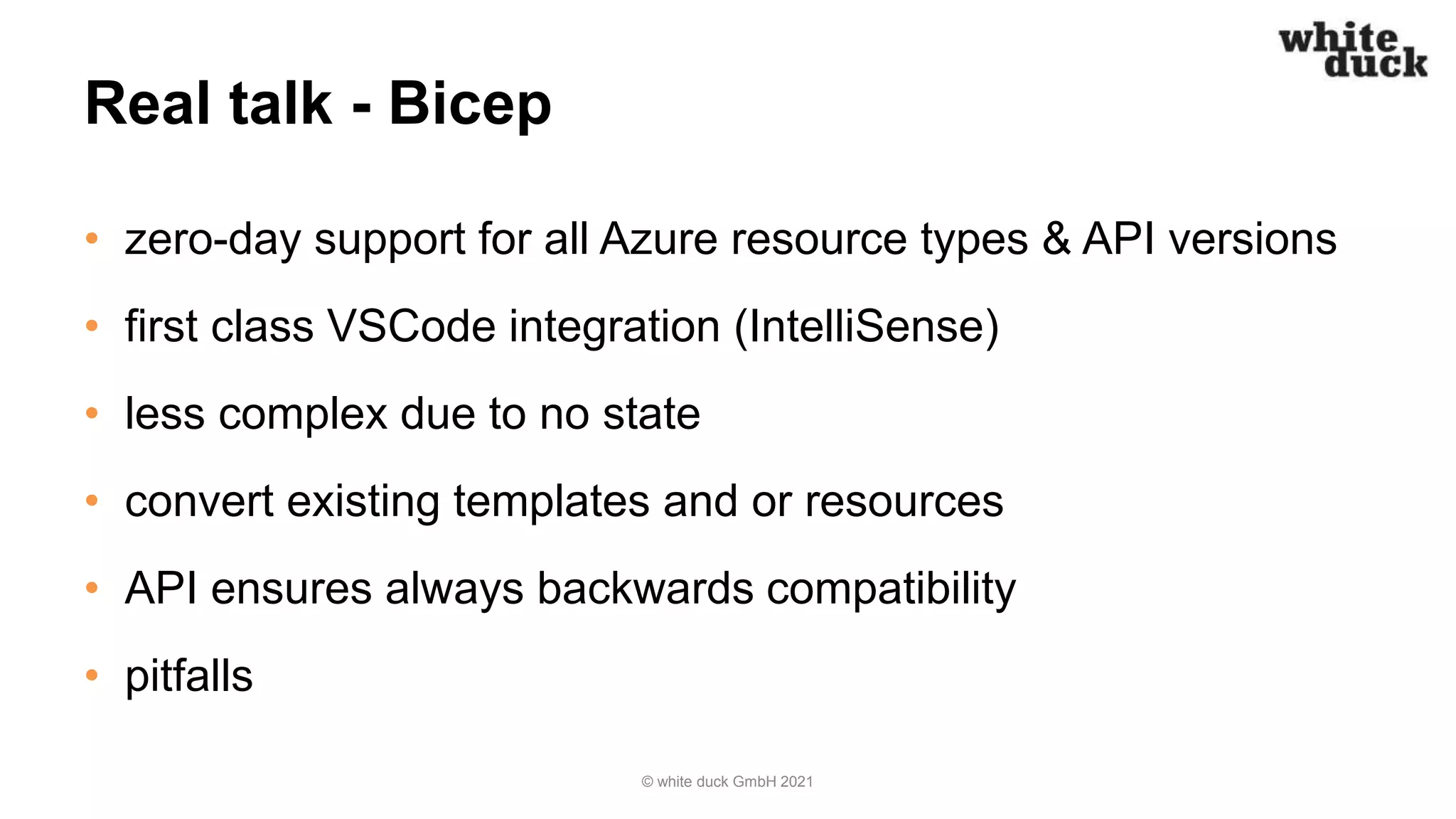 Real talk - Bicep
• zero-day support for all Azure resource types & API versions
• first class VSCode integration (IntelliSense)
• less complex due to no state
• convert existing templates and or resources
• API ensures always backwards compatibility
• pitfalls
© white duck GmbH 2021
 