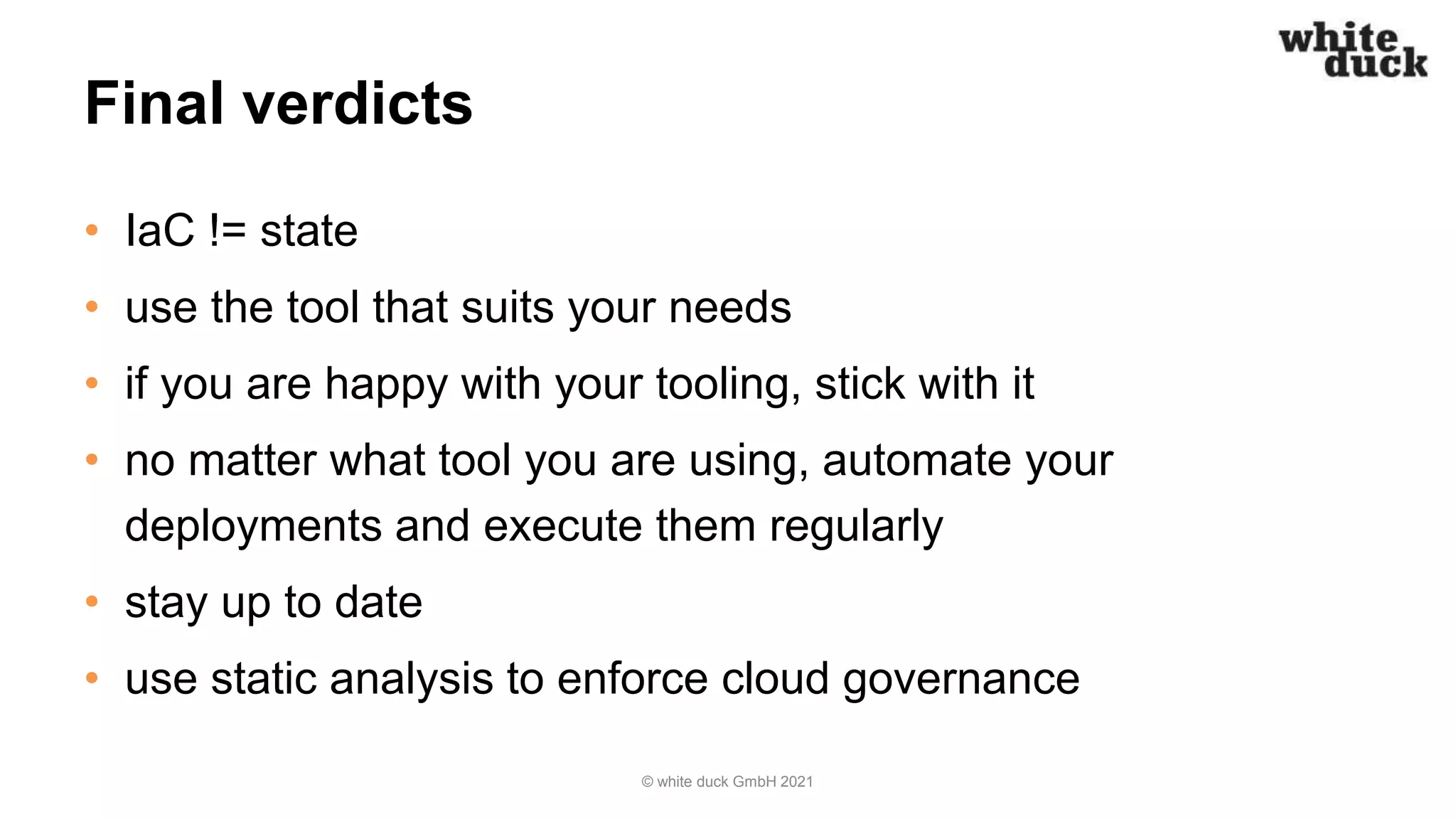 Final verdicts
• IaC != state
• use the tool that suits your needs
• if you are happy with your tooling, stick with it
• no matter what tool you are using, automate your
deployments and execute them regularly
• stay up to date
• use static analysis to enforce cloud governance
© white duck GmbH 2021
 