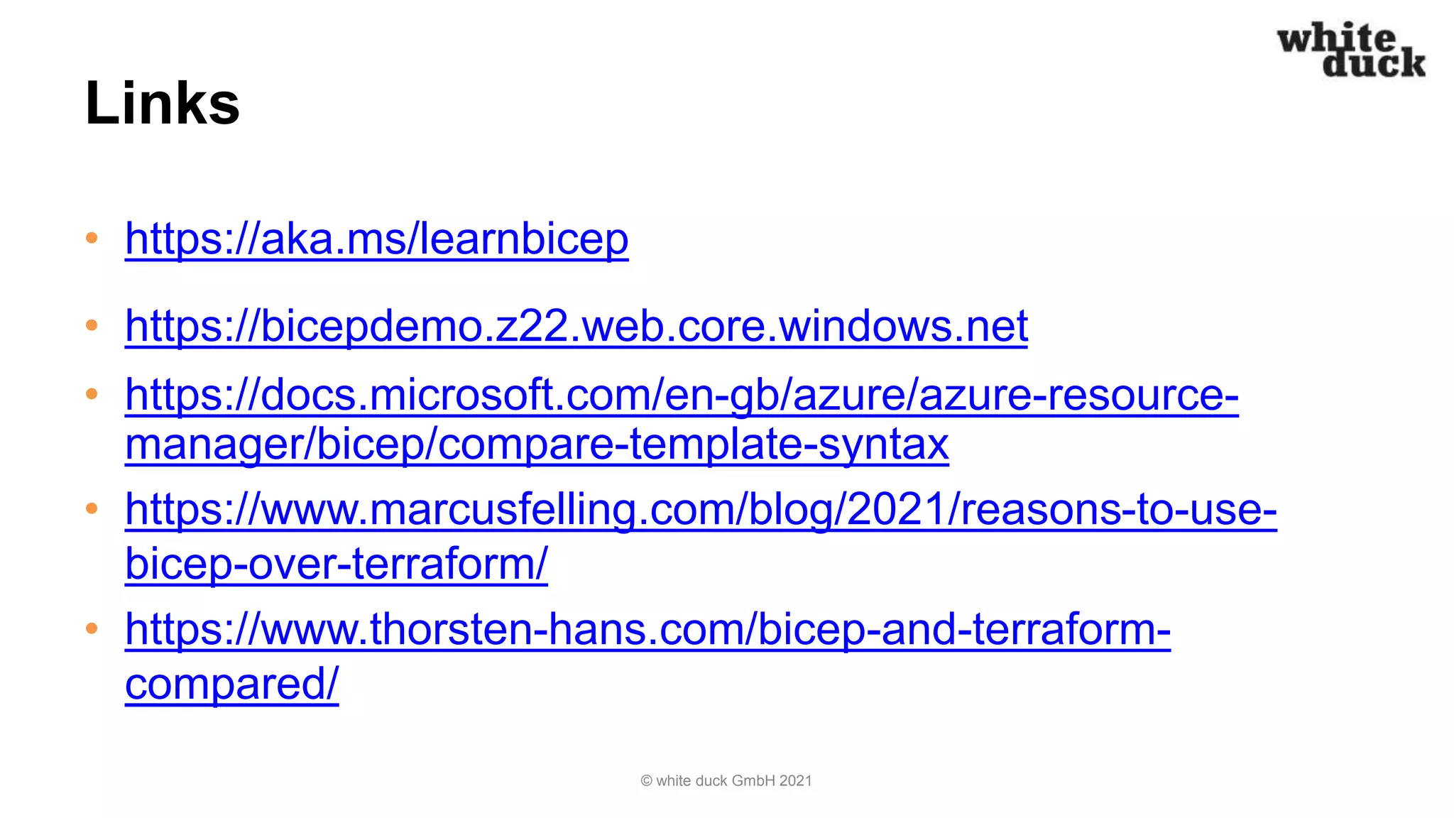 Links
• https://aka.ms/learnbicep
• https://bicepdemo.z22.web.core.windows.net
• https://docs.microsoft.com/en-gb/azure/azure-resource-
manager/bicep/compare-template-syntax
• https://www.marcusfelling.com/blog/2021/reasons-to-use-
bicep-over-terraform/
• https://www.thorsten-hans.com/bicep-and-terraform-
compared/
© white duck GmbH 2021
 