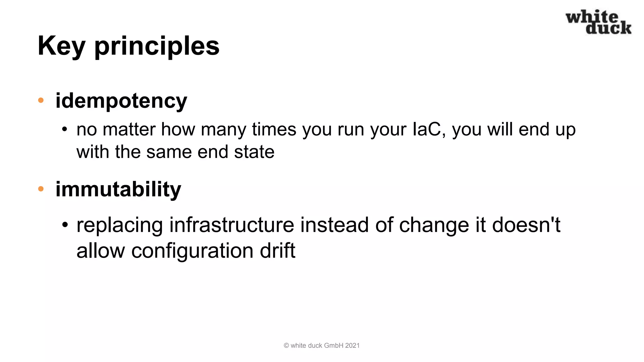 Key principles
• idempotency
• no matter how many times you run your IaC, you will end up
with the same end state
• immutability
• replacing infrastructure instead of change it doesn't
allow configuration drift
© white duck GmbH 2021
 