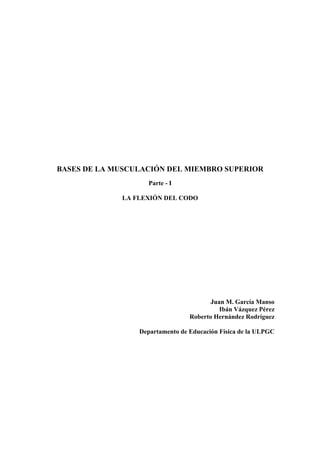 BASES DE LA MUSCULACIÓN DEL MIEMBRO SUPERIOR
                    Parte - I

             LA FLEXIÓN DEL CODO




                                        Juan M. García Manso
                                           Ibán Vázquez Pérez
                                 Roberto Hernández Rodríguez

                 Departamento de Educación Física de la ULPGC
 