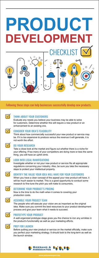 Following these steps can help businesses successfully develop new products.
THINK ABOUT YOUR CUSTOMERS
Evaluate any needs you believe your business may be able to solve
for customers. Determine whether this will require a new product or an
enhancement to an existing one.
CONSIDER YOUR IDEA’S FEASIBILITY
Think about how commercially successful your new product or service may
be. If it is too expensive to produce versus the revenue it will generate, it is
not worth the effort.
DO YOUR RESEARCH
Take a close look at the market and figure out whether there is a niche for
your offering. If too many of your competitors are doing more or less the same
thing, you will have an uphill climb.
LOOK INTO LEGAL RAMIFICATIONS
Investigate whether or not your new product or service fits all appropriate
regulations concerning your industry. Also, be sure you take the necessary
steps to protect your intellectual property.
IDENTIFY THE VALUE YOUR IDEA WILL HAVE FOR YOUR CUSTOMERS
When you have a clear concept of the appeal your new product will have, it
will be much easier to market. This is a good opportunity to conduct some
research to fine-tune the pitch you will make to consumers.
DETERMINE YOUR PRODUCT’S PRICING
Now is the time to do the math when it comes to covering your
production costs.
ASSEMBLE YOUR PROJECT TEAM
The people who will execute your vision are as important as the original
idea. Make sure you commit the best resources to your product development
process and give your team what it needs to succeed.
PROTOTYPE YOUR PRODUCT
A well-organized prototype stage gives you the chance to iron any wrinkles in
the product’s functionality as well as your marketing efforts.
PREP FOR LAUNCH
Before putting your new product or service on the market officially, make sure
you perfect your marketing strategy. It should look to the long-term as well as
the launch window.
PRODUCT
DEVELOPMENT
CHECKLIST
www.polymerexpert.biz
 