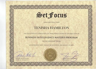 m

                                                     etjfocus
                                                     T H I S CERTIFIES THAT



                                         TENISHA HAMILTON                                          "^SO:®<




                           HAS SUCCESSFULLY COMPLETED THE PRESCRIBED COURSE OF INSTRUCTION IN        ,-,'. --.»,

                             BUSINESS INTELLIGENCE MASTER'S PROGRAM
                                                           DISTINCTION
                                    AS DEVELOPED AND TAUGHT BY SETFOCUS, ON AUGUST 21, 2009.




                                                                                                      • • • • '-•




                 ROBERT WITKOWSKI                                             JONATHAN LE/raWtTZ
f-f •"'--:• ,-
                 DEAN OF STUDENTS                                             PRESIDENT 7     )
                                                                                                   ^ScC3?M
                                                                                                     ;
                                                                                                   ''" •
 