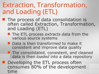 Extraction, Transformation,
and Loading (ETL)
 The process of data consolidation is
often called Extraction, Transformation,
and Loading (ETL)
 The ETL process extracts data from the
various source systems
 Data is then transformed to make it
consistent and improve data quality
 The consolidated, consistent, and cleaned
data is then loaded into a data repository
 Developing the ETL process often
consumes 80% of the development
time
 