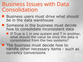 Business Issues with Data
Consolidation
 Business users must drive what should
be in the data warehouse
 Someone in the business must decide
how to consolidate inconsistent data
 If True is 1 in one system and T in another,
what should the value be once the data is
consolidated from the two systems?
 The business must decide how to
handle other necessary items - such as
currency conversions
 