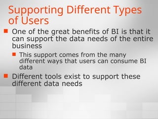 Supporting Different Types
of Users
 One of the great benefits of BI is that it
can support the data needs of the entire
business
 This support comes from the many
different ways that users can consume BI
data
 Different tools exist to support these
different data needs
 