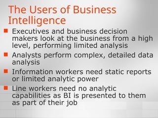 The Users of Business
Intelligence
 Executives and business decision
makers look at the business from a high
level, performing limited analysis
 Analysts perform complex, detailed data
analysis
 Information workers need static reports
or limited analytic power
 Line workers need no analytic
capabilities as BI is presented to them
as part of their job
 