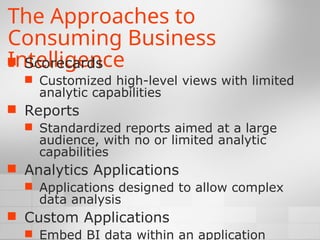 The Approaches to
Consuming Business
Intelligence
 Scorecards
 Customized high-level views with limited
analytic capabilities
 Reports
 Standardized reports aimed at a large
audience, with no or limited analytic
capabilities
 Analytics Applications
 Applications designed to allow complex
data analysis
 Custom Applications
 Embed BI data within an application
 