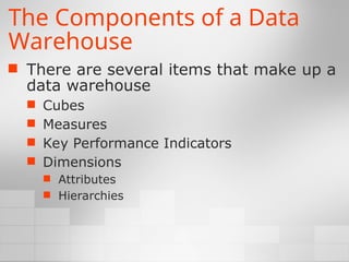 The Components of a Data
Warehouse
 There are several items that make up a
data warehouse
 Cubes
 Measures
 Key Performance Indicators
 Dimensions
 Attributes
 Hierarchies
 