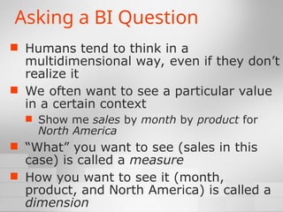 Asking a BI Question
 Humans tend to think in a
multidimensional way, even if they don’t
realize it
 We often want to see a particular value
in a certain context
 Show me sales by month by product for
North America
 “What” you want to see (sales in this
case) is called a measure
 How you want to see it (month,
product, and North America) is called a
dimension
 