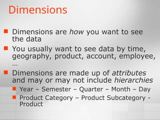 Dimensions
 Dimensions are how you want to see
the data
 You usually want to see data by time,
geography, product, account, employee,
…
 Dimensions are made up of attributes
and may or may not include hierarchies
 Year – Semester – Quarter – Month – Day
 Product Category – Product Subcategory -
Product
 