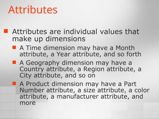 Attributes
 Attributes are individual values that
make up dimensions
 A Time dimension may have a Month
attribute, a Year attribute, and so forth
 A Geography dimension may have a
Country attribute, a Region attribute, a
City attribute, and so on
 A Product dimension may have a Part
Number attribute, a size attribute, a color
attribute, a manufacturer attribute, and
more
 