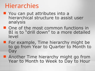 Hierarchies
 You can put attributes into a
hierarchical structure to assist user
analysis
 One of the most common functions in
BI is to “drill down” to a more detailed
level
 For example, Time hierarchy might be
to go from Year to Quarter to Month to
Day
 Another Time hierarchy might go from
Year to Month to Week to Day to Hour
 