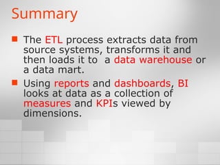 Summary
 The ETL process extracts data from
source systems, transforms it and
then loads it to a data warehouse or
a data mart.
 Using reports and dashboards, BI
looks at data as a collection of
measures and KPIs viewed by
dimensions.
 